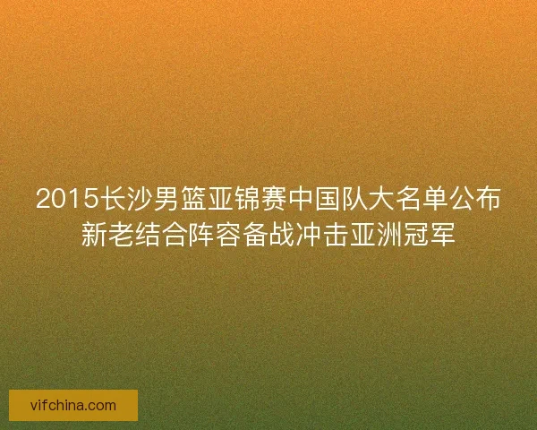 2015长沙男篮亚锦赛中国队大名单公布新老结合阵容备战冲击亚洲冠军