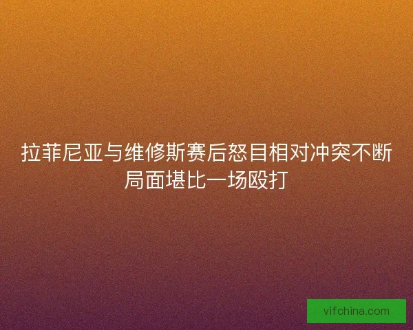 拉菲尼亚与维修斯赛后怒目相对冲突不断局面堪比一场殴打